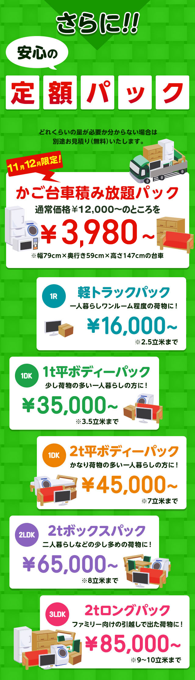 さらに安心の定額パック！下記価格に必要経費などすべて含まれています。どれくらいの量が必要か分からない場合は別途無料でお見積りいたします。今だけ限定のかご台車積み放題パック通常価格16,000円～のところを9,800円～※幅79cm×奥行59cm×高さ147cmの台車。１R軽トラックパック一人暮らしワンルーム程度の荷物に！16,000円～※2.5立米まで１DK1t平ボディーパック少し荷物の多い一人暮らしの方におすすめ！35,000円～※3.5立米まで１DK2t平ボディーパックかなり荷物の多い一人暮らしの方に45,000円～※7立米まで２LDK2tボックスパック二人暮らしなどの少し多めの荷物に！65,000円～※8立米まで３LDK2tロングパックファミリー向けの引っ越しで出た荷物に！85,000円～※9～10立米まで