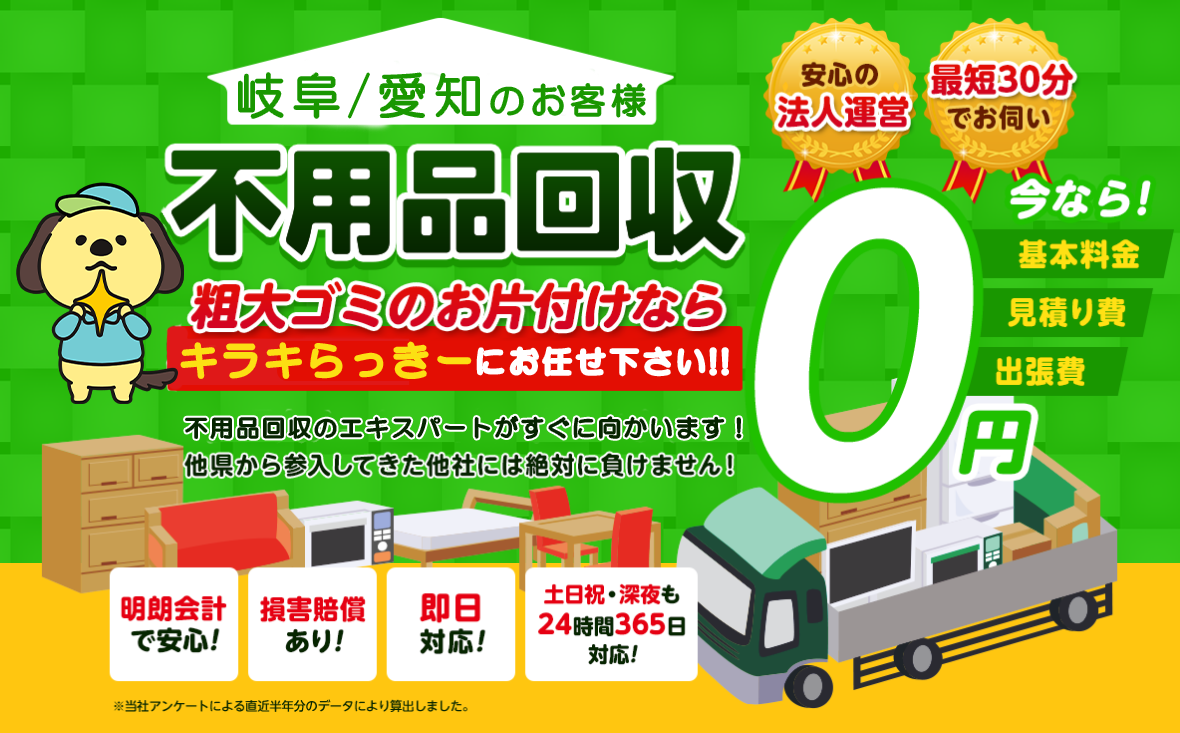 岐阜のお客様は不用品回収キラキらっきー岐阜にお任せ下さい！粗大ごみのお片付けもお任せ下さい。岐阜不用品回収のエキスパートたちが最短30分でお伺いいたします！他の県から参入してきた他社様には絶対に負けません！安心の法人運営で今なら基本料金・見積もり費・出張費が無料！！明朗会計で安心・損害賠償・即日対応・土日祝・深夜・24時間365日対応